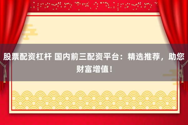 股票配资杠杆 国内前三配资平台：精选推荐，助您财富增值！