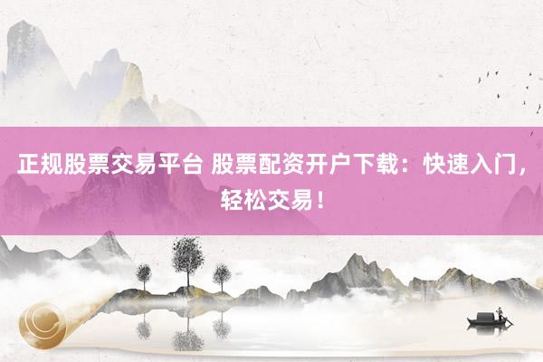 正规股票交易平台 股票配资开户下载：快速入门，轻松交易！