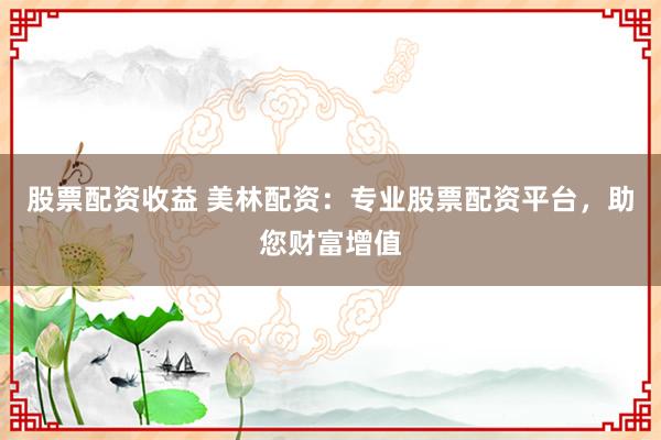 股票配资收益 美林配资：专业股票配资平台，助您财富增值