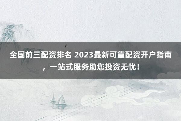 全国前三配资排名 2023最新可靠配资开户指南，一站式服务助您投资无忧！