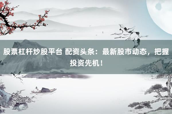 股票杠杆炒股平台 配资头条：最新股市动态，把握投资先机！