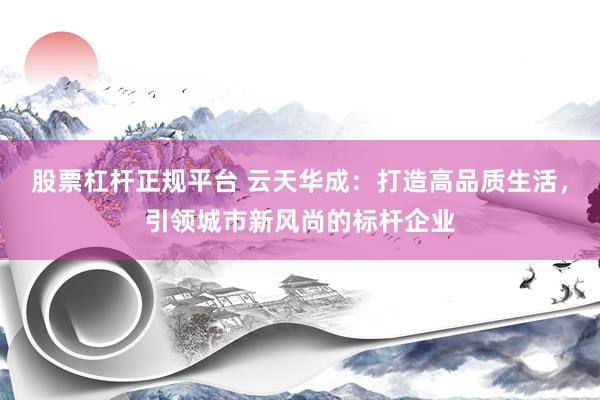 股票杠杆正规平台 云天华成：打造高品质生活，引领城市新风尚的标杆企业