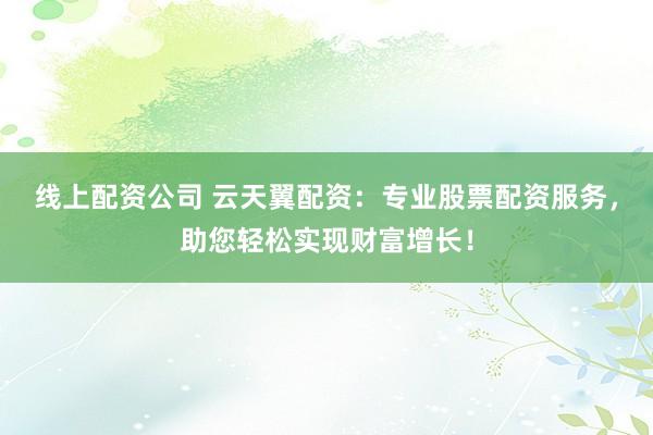 线上配资公司 云天翼配资：专业股票配资服务，助您轻松实现财富增长！