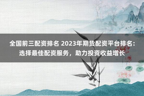 全国前三配资排名 2023年期货配资平台排名：选择最佳配资服务，助力投资收益增长