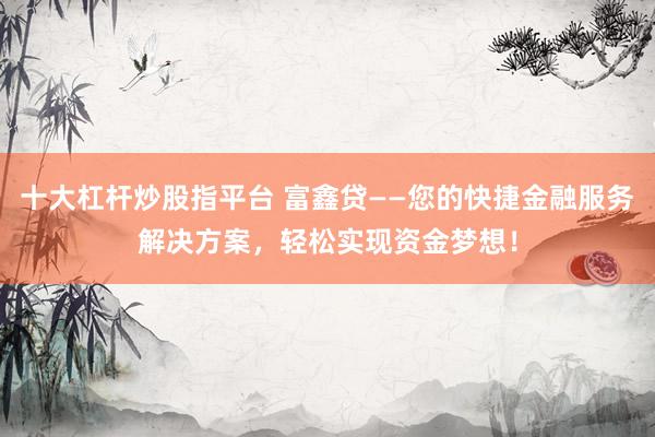 十大杠杆炒股指平台 富鑫贷——您的快捷金融服务解决方案，轻松实现资金梦想！