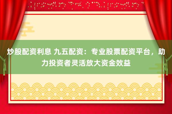 炒股配资利息 九五配资：专业股票配资平台，助力投资者灵活放大资金效益
