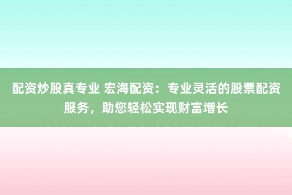 配资炒股真专业 宏海配资：专业灵活的股票配资服务，助您轻松实现财富增长