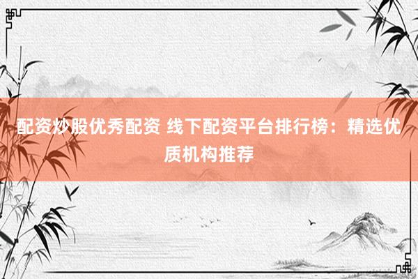 配资炒股优秀配资 线下配资平台排行榜：精选优质机构推荐