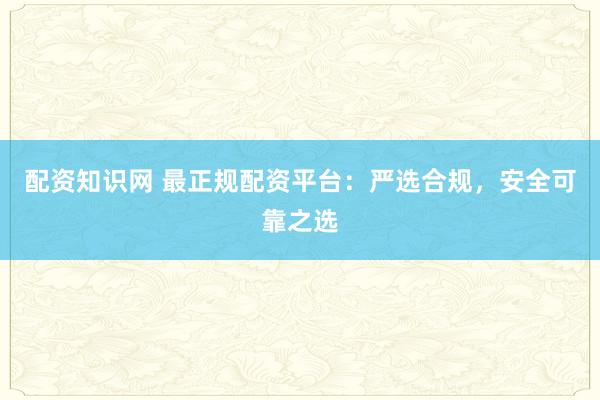 配资知识网 最正规配资平台：严选合规，安全可靠之选