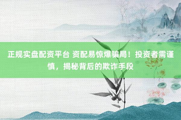 正规实盘配资平台 资配易惊爆骗局！投资者需谨慎，揭秘背后的欺诈手段