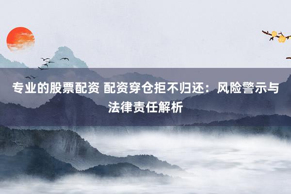 专业的股票配资 配资穿仓拒不归还：风险警示与法律责任解析