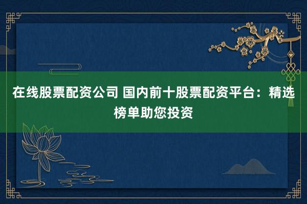 在线股票配资公司 国内前十股票配资平台：精选榜单助您投资