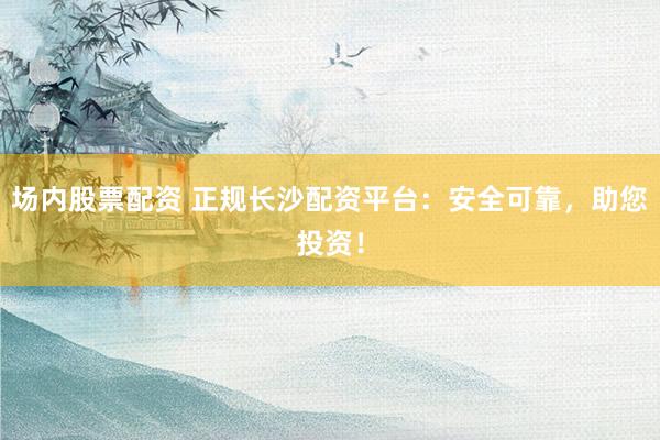 场内股票配资 正规长沙配资平台：安全可靠，助您投资！