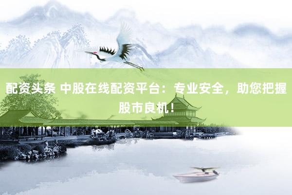 配资头条 中股在线配资平台：专业安全，助您把握股市良机！