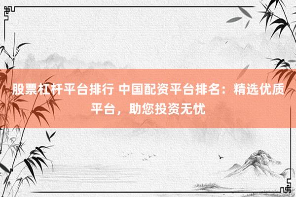 股票杠杆平台排行 中国配资平台排名：精选优质平台，助您投资无忧