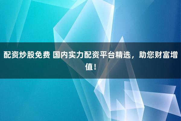 配资炒股免费 国内实力配资平台精选，助您财富增值！