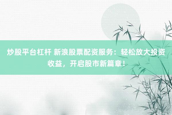 炒股平台杠杆 新浪股票配资服务：轻松放大投资收益，开启股市新篇章！