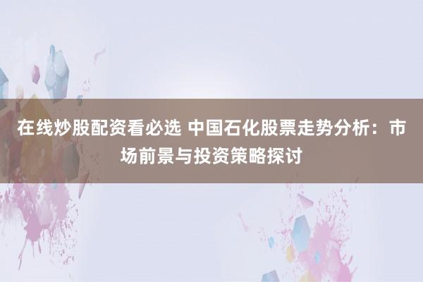 在线炒股配资看必选 中国石化股票走势分析：市场前景与投资策略探讨