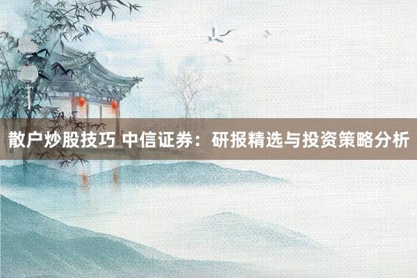 散户炒股技巧 中信证券：研报精选与投资策略分析