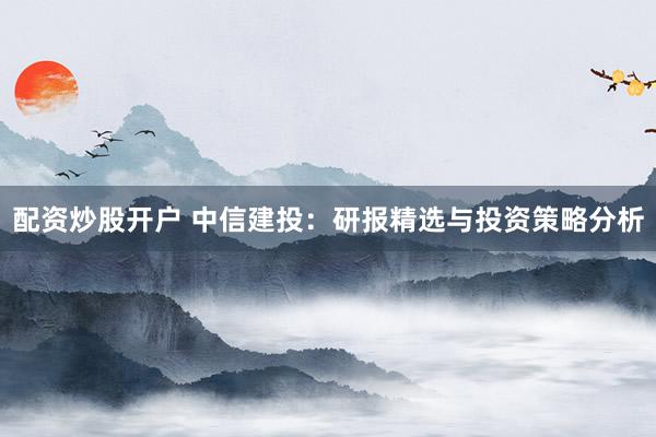 配资炒股开户 中信建投：研报精选与投资策略分析