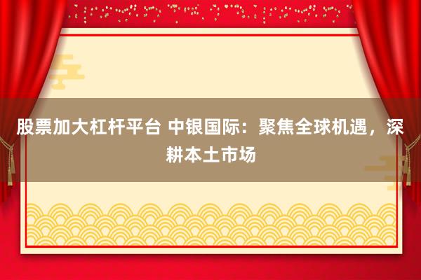 股票加大杠杆平台 中银国际：聚焦全球机遇，深耕本土市场
