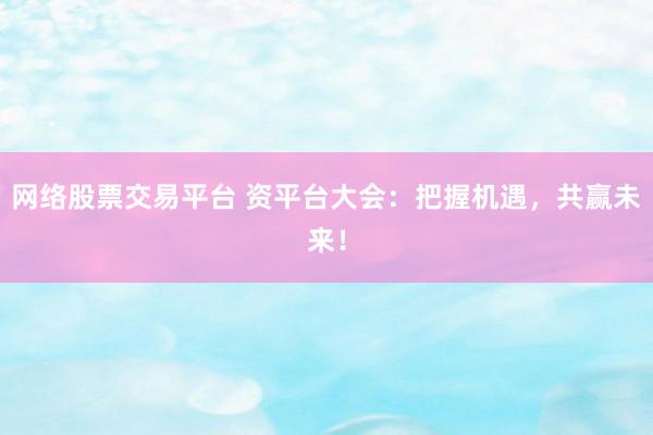 网络股票交易平台 资平台大会：把握机遇，共赢未来！