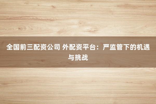 全国前三配资公司 外配资平台：严监管下的机遇与挑战