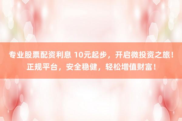 专业股票配资利息 10元起步，开启微投资之旅！正规平台，安全稳健，轻松增值财富！