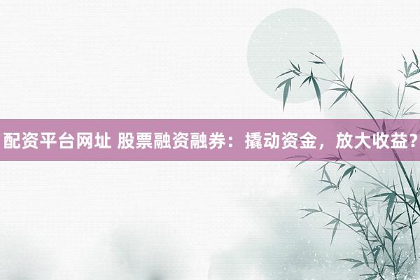 配资平台网址 股票融资融券：撬动资金，放大收益？