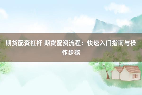 期货配资杠杆 期货配资流程：快速入门指南与操作步骤