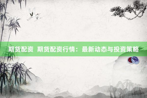 期货配资  期货配资行情：最新动态与投资策略