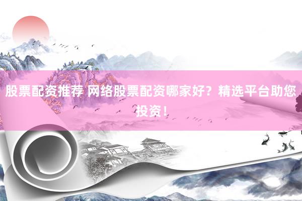 股票配资推荐 网络股票配资哪家好？精选平台助您投资！