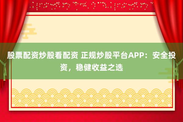 股票配资炒股看配资 正规炒股平台APP：安全投资，稳健收益之选