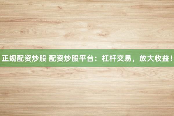 正规配资炒股 配资炒股平台：杠杆交易，放大收益！