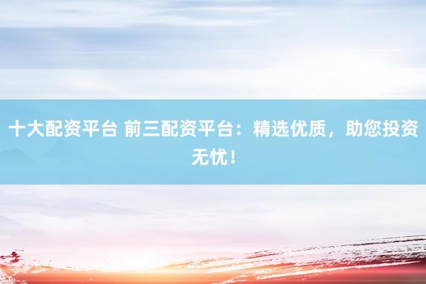十大配资平台 前三配资平台：精选优质，助您投资无忧！