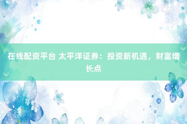 在线配资平台 太平洋证券：投资新机遇，财富增长点