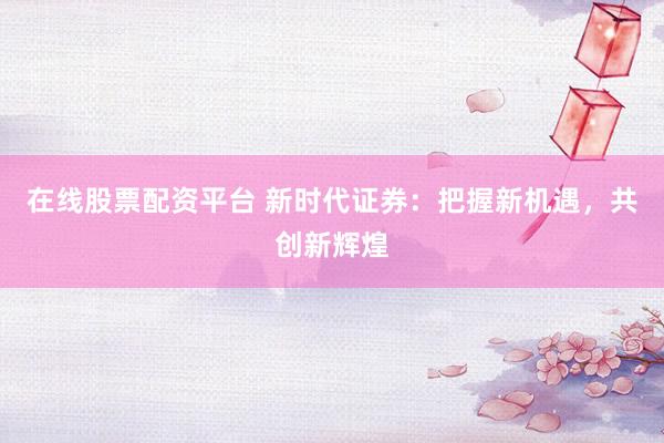 在线股票配资平台 新时代证券：把握新机遇，共创新辉煌