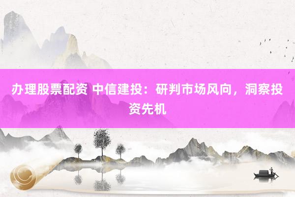 办理股票配资 中信建投：研判市场风向，洞察投资先机