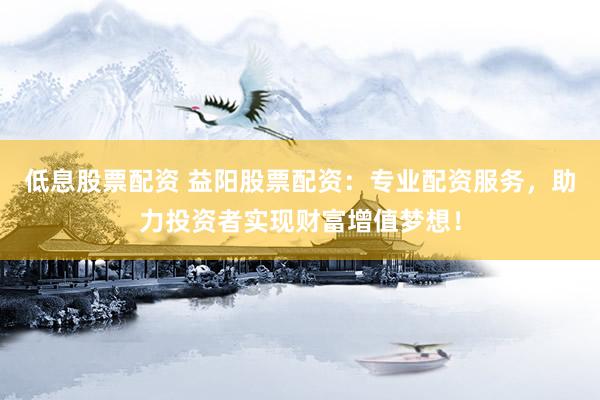 低息股票配资 益阳股票配资：专业配资服务，助力投资者实现财富增值梦想！