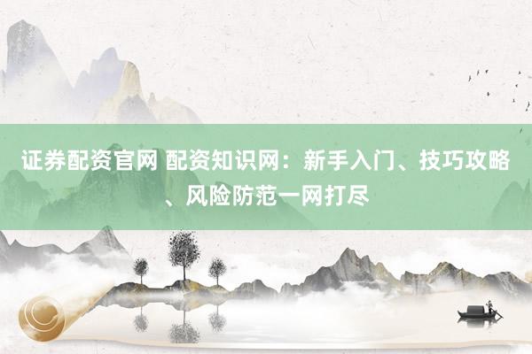 证券配资官网 配资知识网：新手入门、技巧攻略、风险防范一网打尽