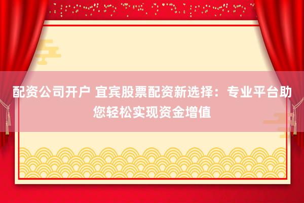 配资公司开户 宜宾股票配资新选择：专业平台助您轻松实现资金增值