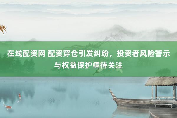 在线配资网 配资穿仓引发纠纷，投资者风险警示与权益保护亟待关注