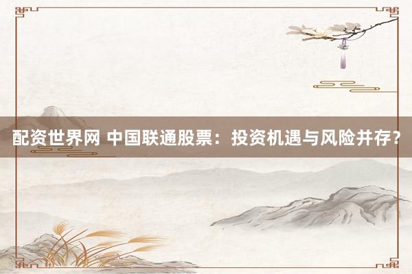 配资世界网 中国联通股票：投资机遇与风险并存？