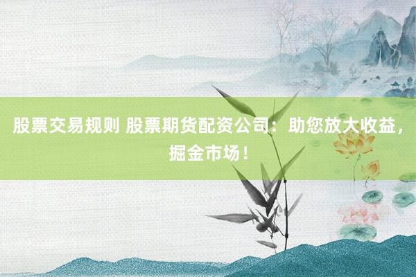 股票交易规则 股票期货配资公司：助您放大收益，掘金市场！
