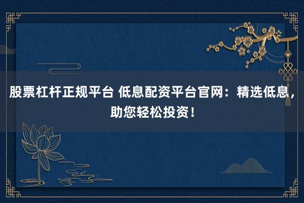 股票杠杆正规平台 低息配资平台官网：精选低息，助您轻松投资！