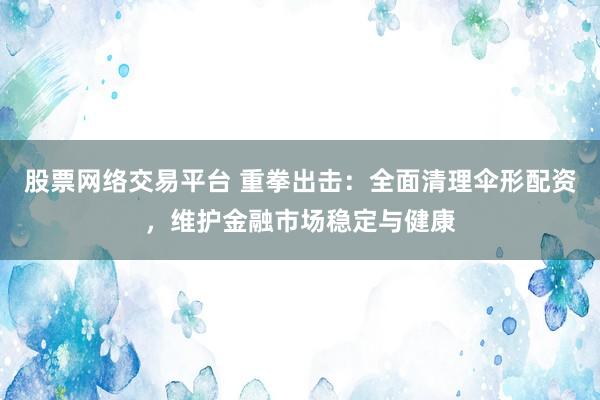股票网络交易平台 重拳出击：全面清理伞形配资，维护金融市场稳定与健康