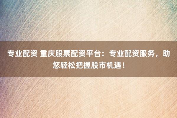 专业配资 重庆股票配资平台：专业配资服务，助您轻松把握股市机遇！
