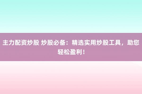 主力配资炒股 炒股必备：精选实用炒股工具，助您轻松盈利！