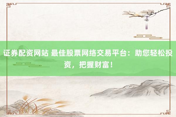 证券配资网站 最佳股票网络交易平台：助您轻松投资，把握财富！