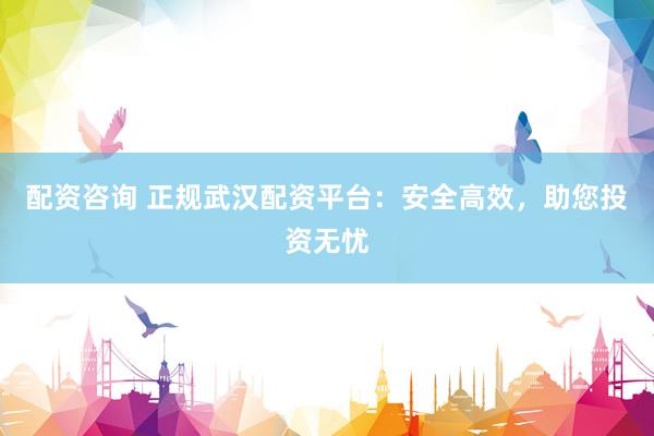 配资咨询 正规武汉配资平台：安全高效，助您投资无忧